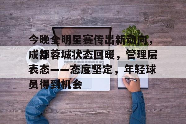 爱游戏官网-包含今晚全明星赛传出新动向，成都蓉城状态回暖，管理层表态——态度坚定，年轻球员得到机会的词条